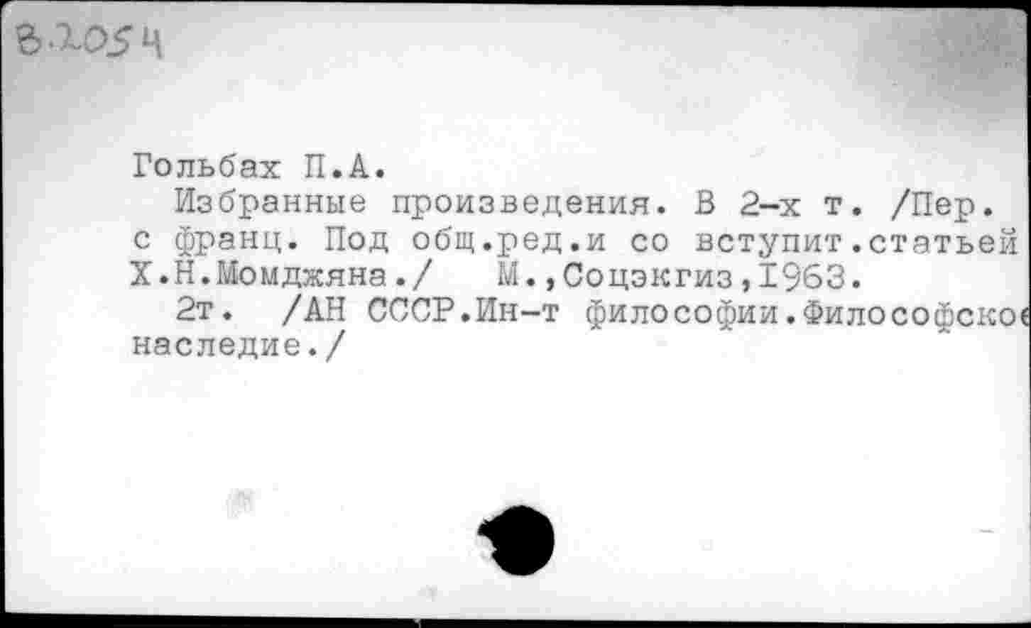 ﻿г .го5ч
Гольбах П.А.
Избранные произведения. В 2-х т. /Пер. с франц. Под общ.ред.и со вступит.статьей Х.Н.Момджяна./ М.,Соцэкгиз,1963.
2т. /АН СССР.Ин-т философии.
наследие./